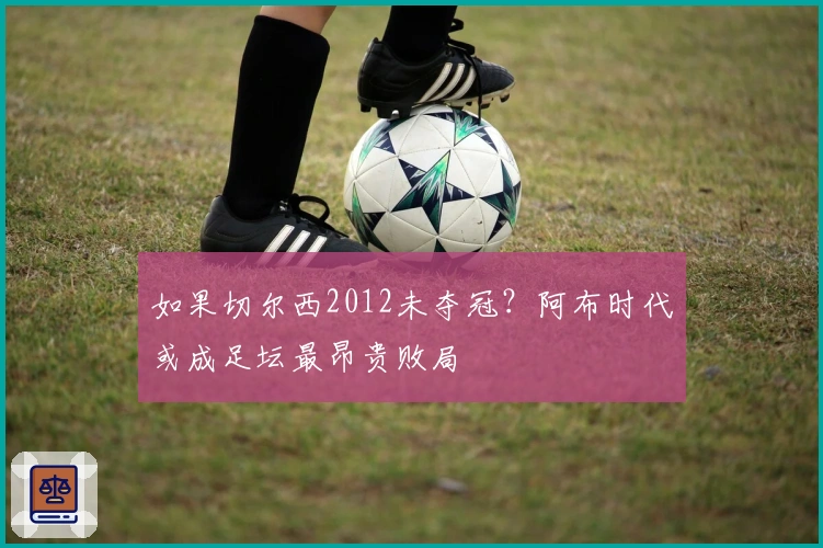 如果切尔西2012未夺冠？阿布时代或成足坛最昂贵败局