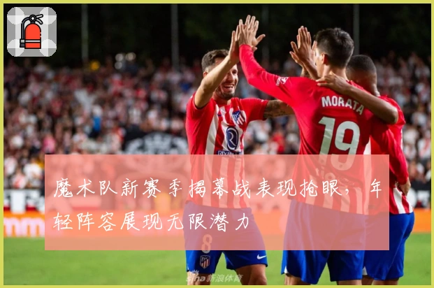 魔术队新赛季揭幕战表现抢眼，年轻阵容展现无限潜力