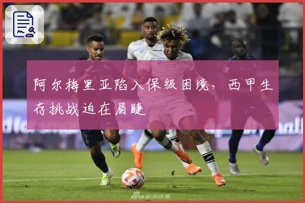 阿尔梅里亚陷入保级困境，西甲生存挑战迫在眉睫