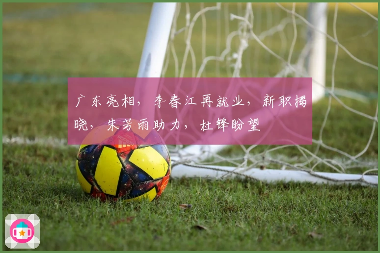 广东亮相，李春江再就业，新职揭晓，朱芳雨助力，杜锋盼望