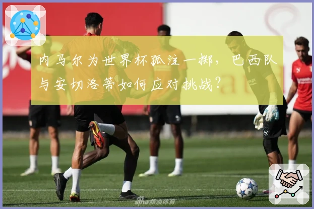 内马尔为世界杯孤注一掷，巴西队与安切洛蒂如何应对挑战？