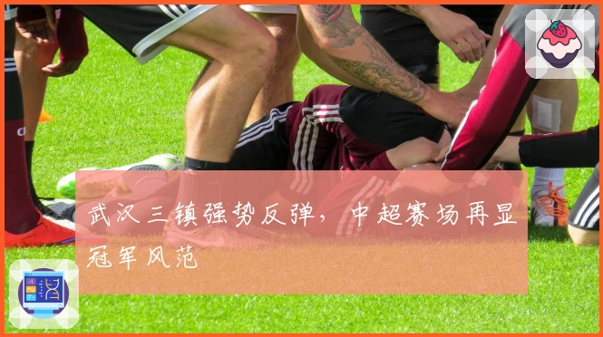 武汉三镇强势反弹，中超赛场再显冠军风范