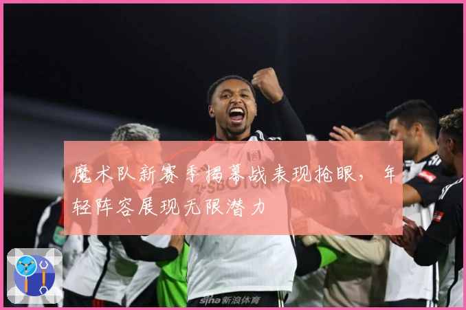 魔术队新赛季揭幕战表现抢眼，年轻阵容展现无限潜力