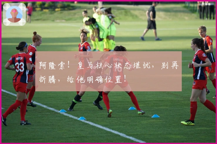 阿隆索！皇马核心状态堪忧，别再折腾，给他明确位置！