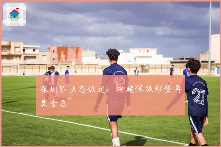 深圳队状态低迷，中超保级形势再度告急