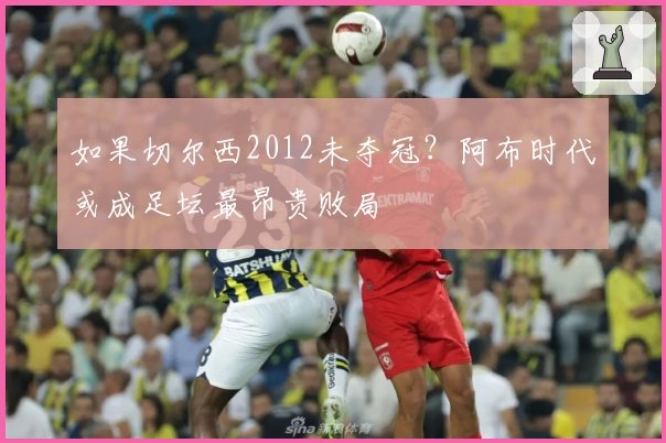 如果切尔西2012未夺冠？阿布时代或成足坛最昂贵败局