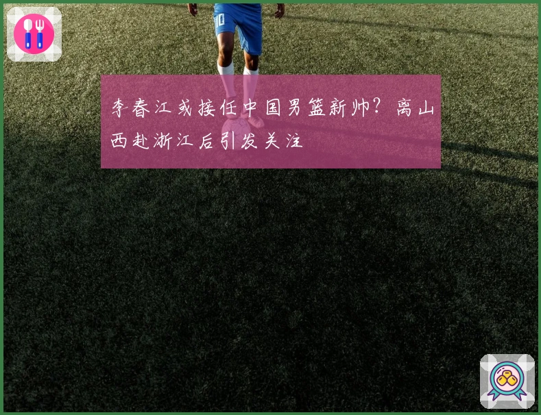 李春江或接任中国男篮新帅？离山西赴浙江后引发关注