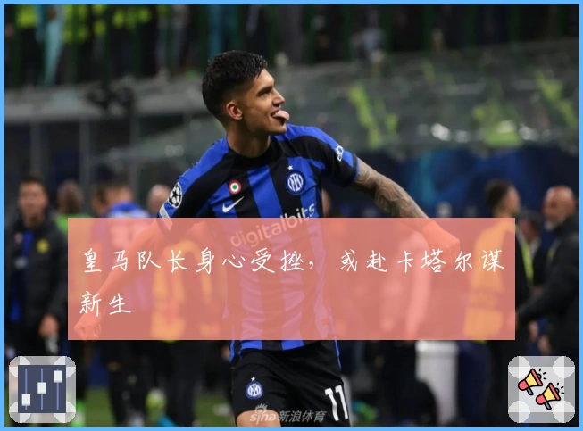 皇马队长身心受挫，或赴卡塔尔谋新生